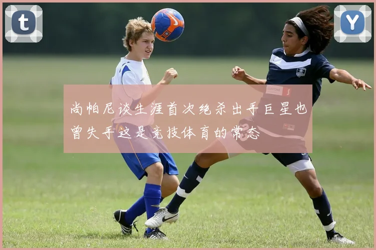 尚帕尼谈生涯首次绝杀出手巨星也曾失手这是竞技体育的常态