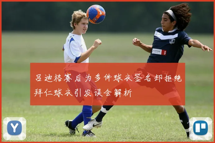 吕迪格赛后为多件球衣签名却拒绝拜仁球衣引发误会解析