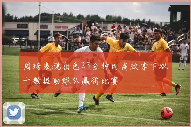 周琦表现出色25分钟内高效拿下双十数据助球队赢得比赛