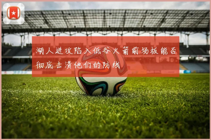 湖人进攻陷入低谷火箭前场板能否彻底击溃他们的防线