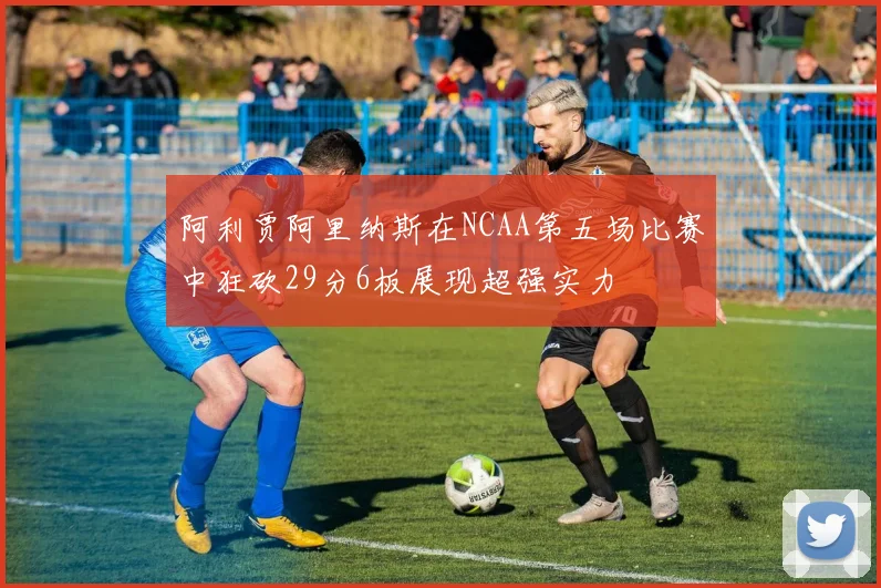 阿利贾阿里纳斯在NCAA第五场比赛中狂砍29分6板展现超强实力