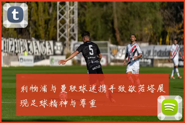 利物浦与曼联球迷携手致敬若塔展现足球精神与尊重