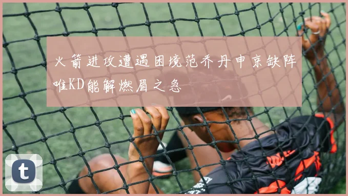 火箭进攻遭遇困境范乔丹申京缺阵唯KD能解燃眉之急