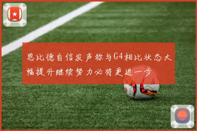 恩比德自信发声称与G4相比状态大幅提升继续努力必将更进一步