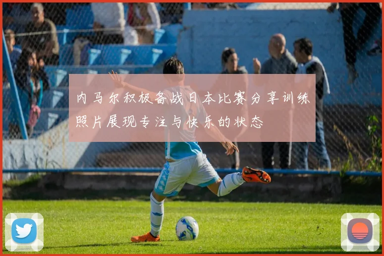内马尔积极备战日本比赛分享训练照片展现专注与快乐的状态