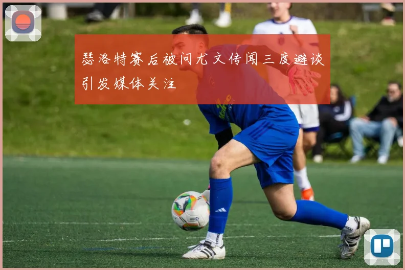 瑟洛特赛后被问尤文传闻三度避谈引发媒体关注