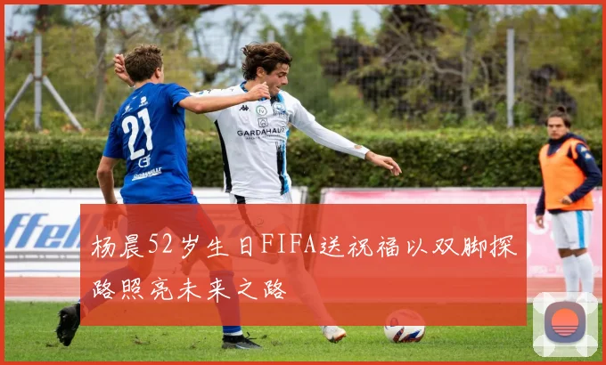 杨晨52岁生日FIFA送祝福以双脚探路照亮未来之路