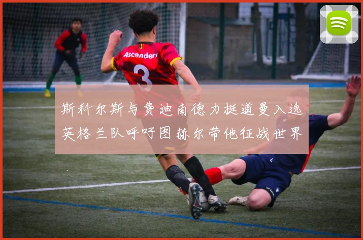斯科尔斯与费迪南德力挺道曼入选英格兰队呼吁图赫尔带他征战世界杯