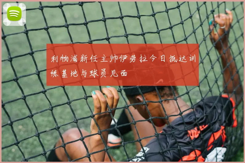 利物浦新任主帅伊劳拉今日抵达训练基地与球员见面
