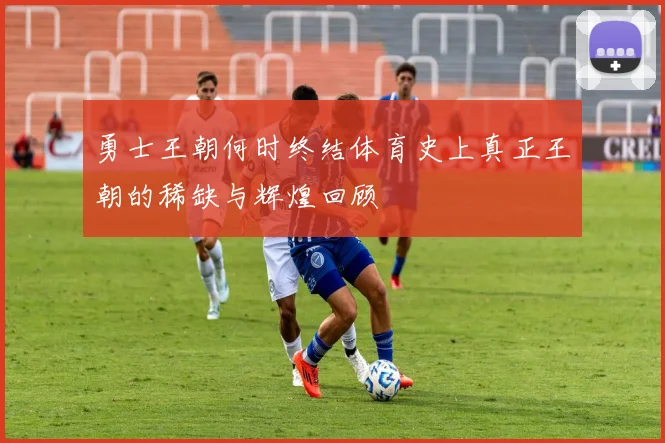 勇士王朝何时终结体育史上真正王朝的稀缺与辉煌回顾