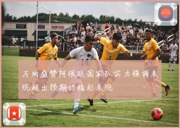 万纳盛赞阿根廷国家队实力强调表现超出预期的精彩表现