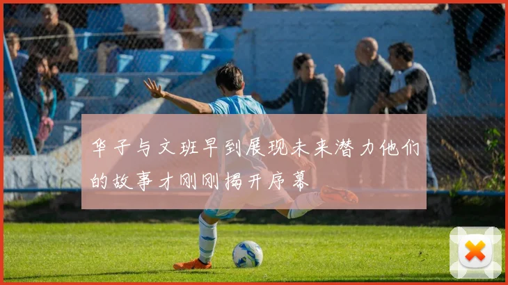 华子与文班早到展现未来潜力他们的故事才刚刚揭开序幕