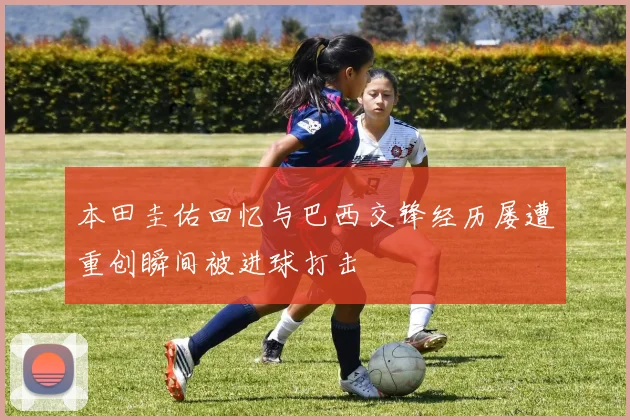 本田圭佑回忆与巴西交锋经历屡遭重创瞬间被进球打击