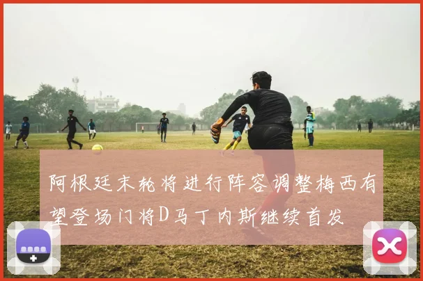 阿根廷末轮将进行阵容调整梅西有望登场门将D马丁内斯继续首发