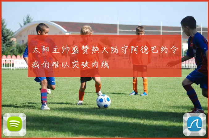 太阳主帅盛赞热火防守阿德巴约令我们难以突破内线