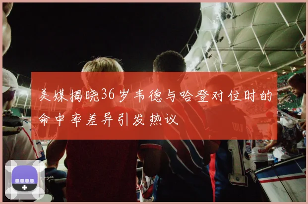 美媒揭晓36岁韦德与哈登对位时的命中率差异引发热议