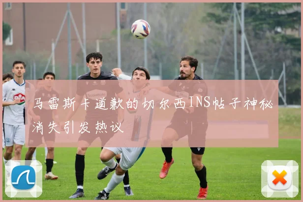 马雷斯卡道歉的切尔西INS帖子神秘消失引发热议
