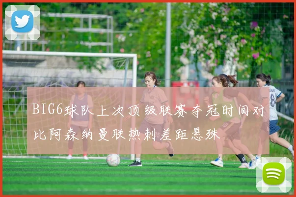 BIG6球队上次顶级联赛夺冠时间对比阿森纳曼联热刺差距悬殊